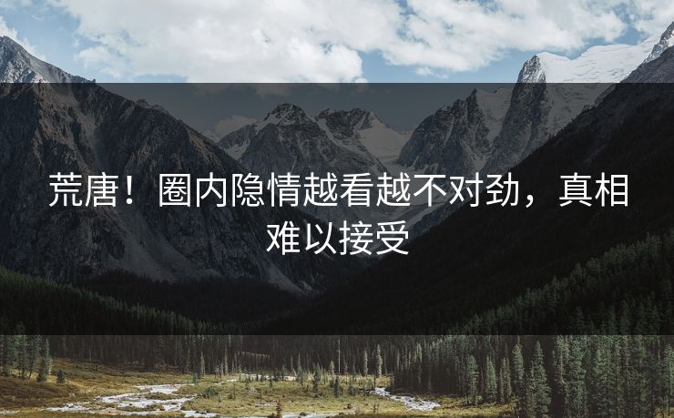 荒唐！圈内隐情越看越不对劲，真相难以接受