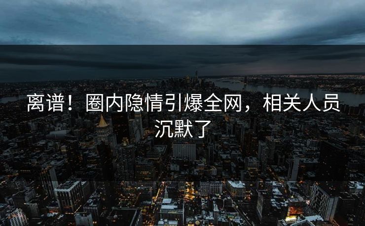 离谱！圈内隐情引爆全网，相关人员沉默了