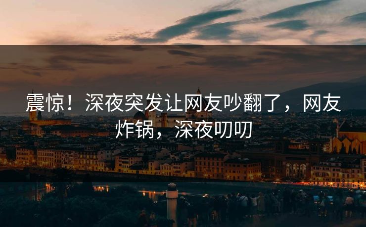 震惊！深夜突发让网友吵翻了，网友炸锅，深夜叨叨