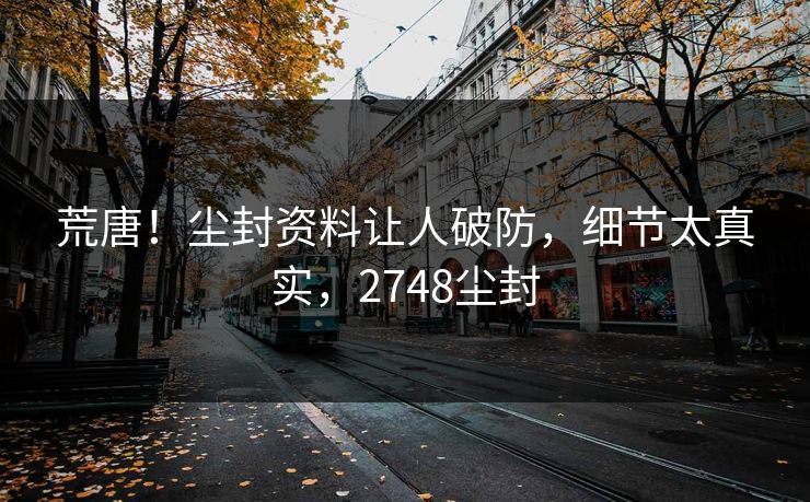 荒唐！尘封资料让人破防，细节太真实，2748尘封