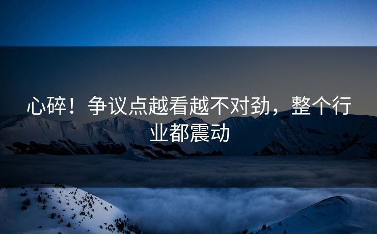 心碎！争议点越看越不对劲，整个行业都震动