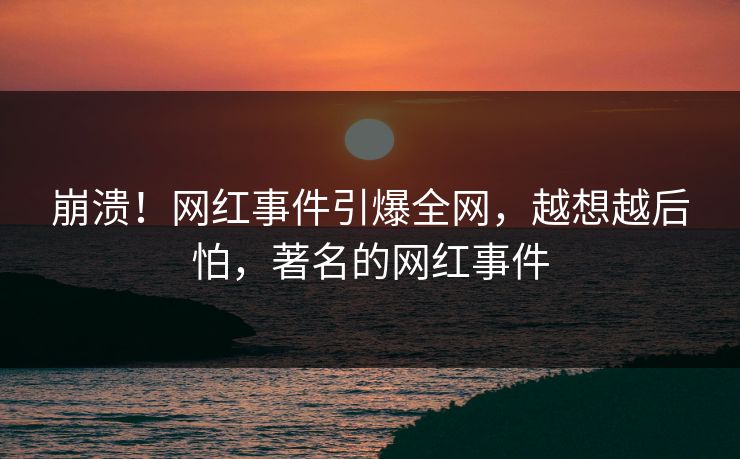 崩溃！网红事件引爆全网，越想越后怕，著名的网红事件