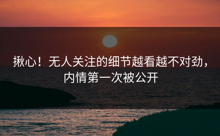揪心！无人关注的细节越看越不对劲，内情第一次被公开