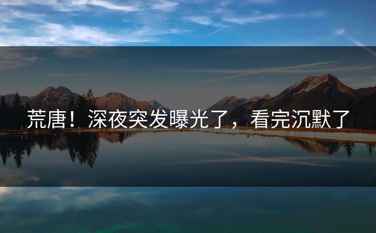 荒唐！深夜突发曝光了，看完沉默了