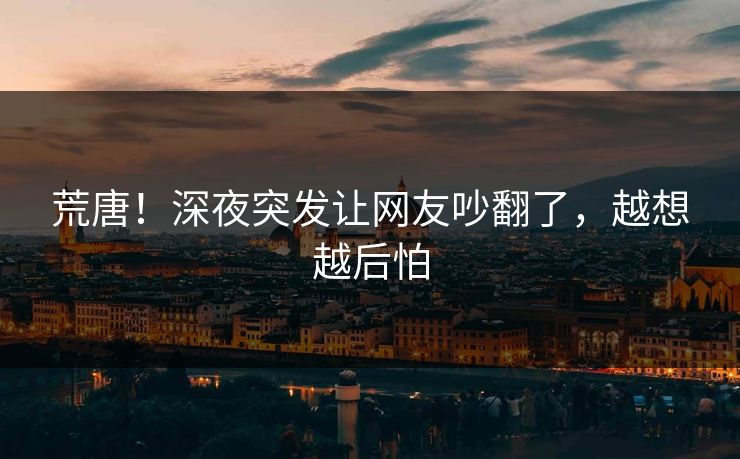 荒唐！深夜突发让网友吵翻了，越想越后怕