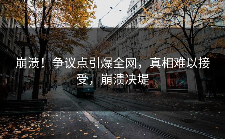 崩溃！争议点引爆全网，真相难以接受，崩溃决堤