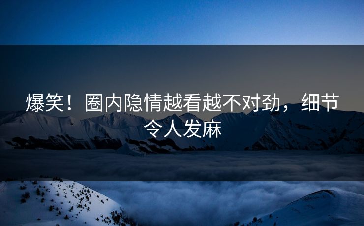 爆笑！圈内隐情越看越不对劲，细节令人发麻