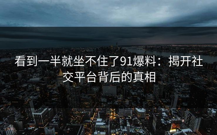 看到一半就坐不住了91爆料：揭开社交平台背后的真相