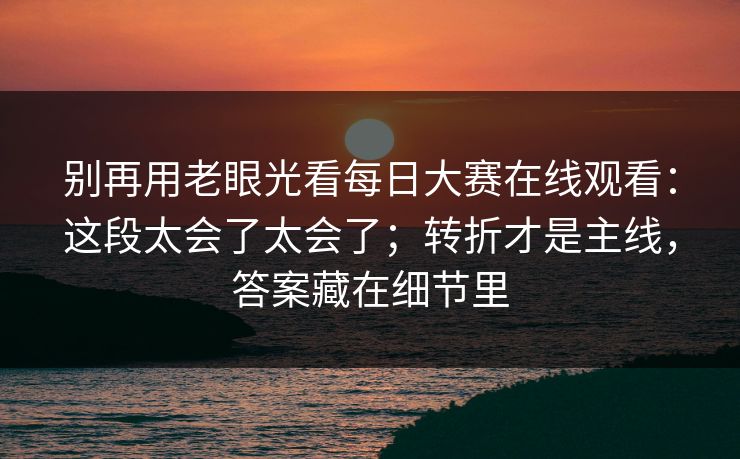 别再用老眼光看每日大赛在线观看：这段太会了太会了；转折才是主线，答案藏在细节里