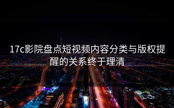 17c影院盘点短视频内容分类与版权提醒的关系终于理清