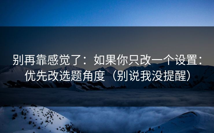 别再靠感觉了：如果你只改一个设置：优先改选题角度（别说我没提醒）
