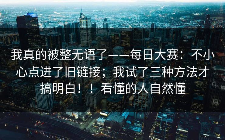 我真的被整无语了——每日大赛：不小心点进了旧链接；我试了三种方法才搞明白！！看懂的人自然懂