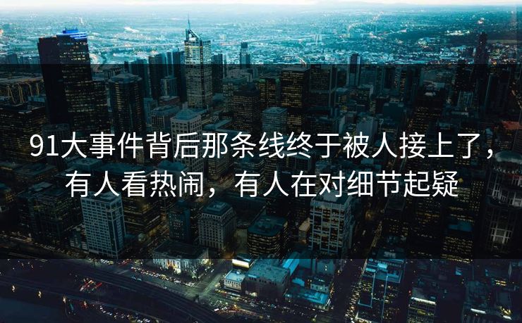 91大事件背后那条线终于被人接上了，有人看热闹，有人在对细节起疑