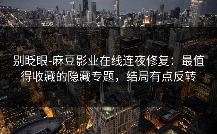 别眨眼-麻豆影业在线连夜修复：最值得收藏的隐藏专题，结局有点反转