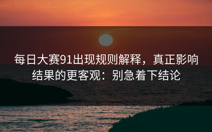 每日大赛91出现规则解释，真正影响结果的更客观：别急着下结论