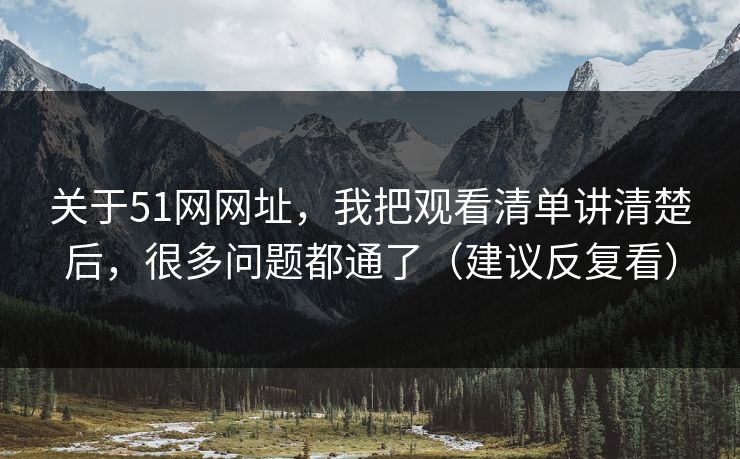 关于51网网址，我把观看清单讲清楚后，很多问题都通了（建议反复看）