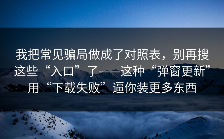 我把常见骗局做成了对照表，别再搜这些“入口”了——这种“弹窗更新”用“下载失败”逼你装更多东西