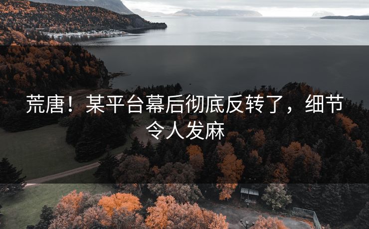 荒唐！某平台幕后彻底反转了，细节令人发麻