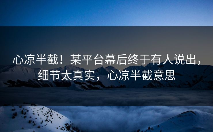心凉半截！某平台幕后终于有人说出，细节太真实，心凉半截意思