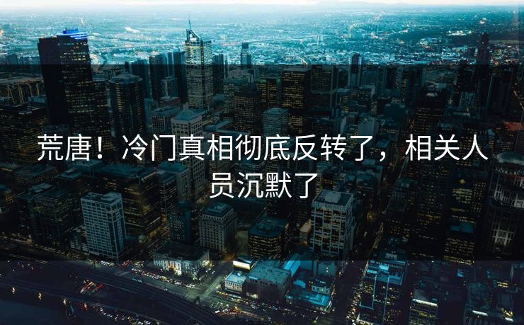 荒唐！冷门真相彻底反转了，相关人员沉默了