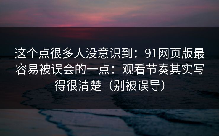 这个点很多人没意识到：91网页版最容易被误会的一点：观看节奏其实写得很清楚（别被误导）