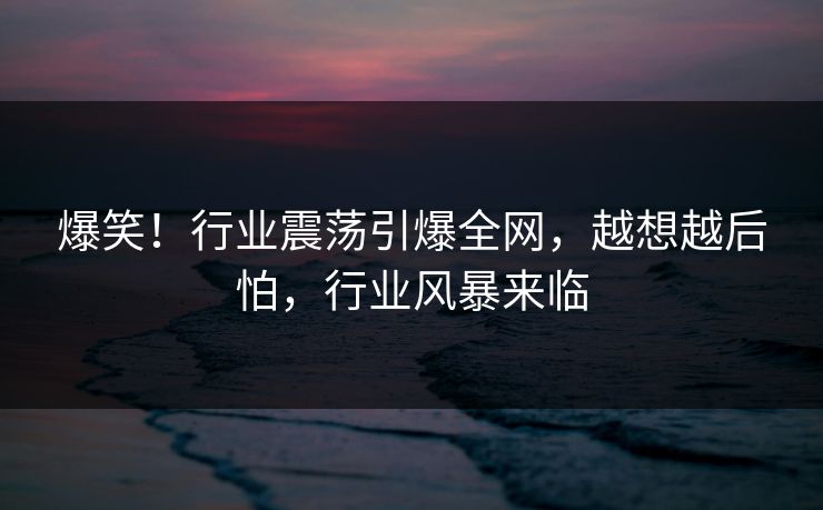 爆笑！行业震荡引爆全网，越想越后怕，行业风暴来临